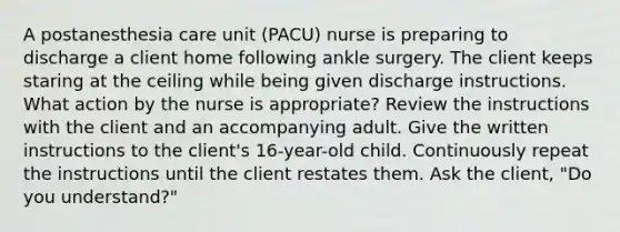 A postanesthesia care unit (PACU) nurse is preparing to discharge a client home following ankle surgery. The client keeps staring at the ceiling while being given discharge instructions. What action by the nurse is appropriate? Review the instructions with the client and an accompanying adult. Give the written instructions to the client's 16-year-old child. Continuously repeat the instructions until the client restates them. Ask the client, "Do you understand?"