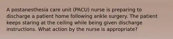 A postanesthesia care unit (PACU) nurse is preparing to discharge a patient home following ankle surgery. The patient keeps staring at the ceiling while being given discharge instructions. What action by the nurse is appropriate?