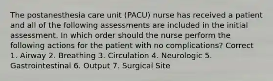 The postanesthesia care unit (PACU) nurse has received a patient and all of the following assessments are included in the initial assessment. In which order should the nurse perform the following actions for the patient with no complications? Correct 1. Airway 2. Breathing 3. Circulation 4. Neurologic 5. Gastrointestinal 6. Output 7. Surgical Site