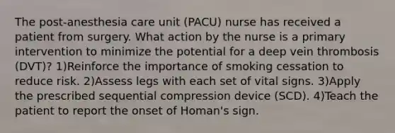 The post-anesthesia care unit (PACU) nurse has received a patient from surgery. What action by the nurse is a primary intervention to minimize the potential for a deep vein thrombosis (DVT)? 1)Reinforce the importance of smoking cessation to reduce risk. 2)Assess legs with each set of vital signs. 3)Apply the prescribed sequential compression device (SCD). 4)Teach the patient to report the onset of Homan's sign.