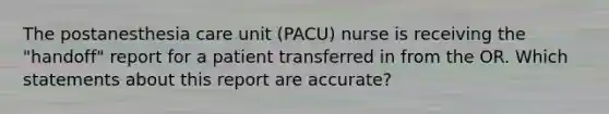 The postanesthesia care unit (PACU) nurse is receiving the "handoff" report for a patient transferred in from the OR. Which statements about this report are accurate?