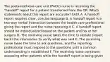 The postanesthesia care unit (PACU) nurse is receiving the "handoff" report for a patient transferred from the OR. Which statements about this report are accurate? SATA A. A handoff report requires clear, concise language B. A handoff report is a two-way verbal interaction between the health care professional giving the report and the nurse receiving it C. A handoff report should be individualized based on the patient and his or her surgery D. The receiving nurse takes the time to restate (report back) the information to verify what was said E. The receiving nurse takes the time to ask questions, and the reporting professional must respond to the questions until a common understanding is established F. The receiving nurse continues assessing other patients while the handoff report is being given