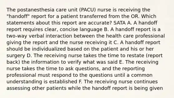 The postanesthesia care unit (PACU) nurse is receiving the "handoff" report for a patient transferred from the OR. Which statements about this report are accurate? SATA A. A handoff report requires clear, concise language B. A handoff report is a two-way verbal interaction between the health care professional giving the report and the nurse receiving it C. A handoff report should be individualized based on the patient and his or her surgery D. The receiving nurse takes the time to restate (report back) the information to verify what was said E. The receiving nurse takes the time to ask questions, and the reporting professional must respond to the questions until a common understanding is established F. The receiving nurse continues assessing other patients while the handoff report is being given