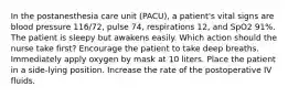 In the postanesthesia care unit (PACU), a patient's vital signs are blood pressure 116/72, pulse 74, respirations 12, and SpO2 91%. The patient is sleepy but awakens easily. Which action should the nurse take first? Encourage the patient to take deep breaths. Immediately apply oxygen by mask at 10 liters. Place the patient in a side-lying position. Increase the rate of the postoperative IV fluids.