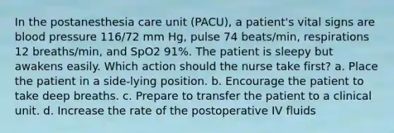 In the postanesthesia care unit (PACU), a patient's vital signs are blood pressure 116/72 mm Hg, pulse 74 beats/min, respirations 12 breaths/min, and SpO2 91%. The patient is sleepy but awakens easily. Which action should the nurse take first? a. Place the patient in a side-lying position. b. Encourage the patient to take deep breaths. c. Prepare to transfer the patient to a clinical unit. d. Increase the rate of the postoperative IV fluids