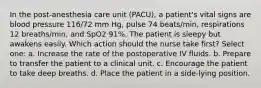 In the post-anesthesia care unit (PACU), a patient's vital signs are blood pressure 116/72 mm Hg, pulse 74 beats/min, respirations 12 breaths/min, and SpO2 91%. The patient is sleepy but awakens easily. Which action should the nurse take first? Select one: a. Increase the rate of the postoperative IV fluids. b. Prepare to transfer the patient to a clinical unit. c. Encourage the patient to take deep breaths. d. Place the patient in a side-lying position.