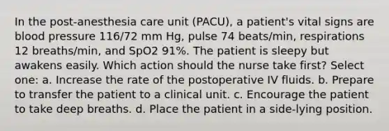 In the post-anesthesia care unit (PACU), a patient's vital signs are blood pressure 116/72 mm Hg, pulse 74 beats/min, respirations 12 breaths/min, and SpO2 91%. The patient is sleepy but awakens easily. Which action should the nurse take first? Select one: a. Increase the rate of the postoperative IV fluids. b. Prepare to transfer the patient to a clinical unit. c. Encourage the patient to take deep breaths. d. Place the patient in a side-lying position.