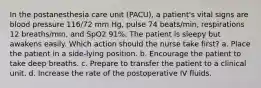 In the postanesthesia care unit (PACU), a patient's vital signs are blood pressure 116/72 mm Hg, pulse 74 beats/min, respirations 12 breaths/min, and SpO2 91%. The patient is sleepy but awakens easily. Which action should the nurse take first? a. Place the patient in a side-lying position. b. Encourage the patient to take deep breaths. c. Prepare to transfer the patient to a clinical unit. d. Increase the rate of the postoperative IV fluids.