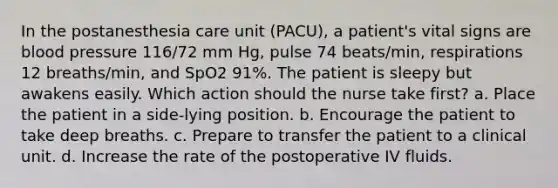 In the postanesthesia care unit (PACU), a patient's vital signs are blood pressure 116/72 mm Hg, pulse 74 beats/min, respirations 12 breaths/min, and SpO2 91%. The patient is sleepy but awakens easily. Which action should the nurse take first? a. Place the patient in a side-lying position. b. Encourage the patient to take deep breaths. c. Prepare to transfer the patient to a clinical unit. d. Increase the rate of the postoperative IV fluids.