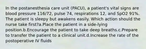 In the postanesthesia care unit (PACU), a patient's vital signs are blood pressure 116/72, pulse 74, respirations 12, and SpO2 91%. The patient is sleepy but awakens easily. Which action should the nurse take first?a.Place the patient in a side-lying position.b.Encourage the patient to take deep breaths.c.Prepare to transfer the patient to a clinical unit.d.Increase the rate of the postoperative IV fluids