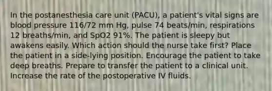 In the postanesthesia care unit (PACU), a patient's vital signs are blood pressure 116/72 mm Hg, pulse 74 beats/min, respirations 12 breaths/min, and SpO2 91%. The patient is sleepy but awakens easily. Which action should the nurse take first? Place the patient in a side-lying position. Encourage the patient to take deep breaths. Prepare to transfer the patient to a clinical unit. Increase the rate of the postoperative IV fluids.