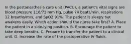 In the postanesthesia care unit (PACU), a patient's vital signs are blood pressure 116/72 mm Hg, pulse 74 beats/min, respirations 12 breaths/min, and SpO2 91%. The patient is sleepy but awakens easily. Which action should the nurse take first? A. Place the patient in a side-lying position. B. Encourage the patient to take deep breaths. C. Prepare to transfer the patient to a clinical unit. D. Increase the rate of the postoperative IV fluids.