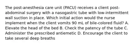 The post-anesthesia care unit (PACU) receives a client post-abdominal surgery with a nasogastric tube with low-intermittent wall suction in place. Which initial action would the nurse implement when the client vomits 90 mL of bile-colored fluid? A. Elevate the head of the bed B. Check the patency of the tube C. Administer the prescribed antiemetic D. Encourage the client to take several deep breaths