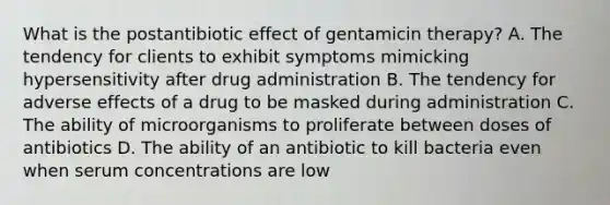 What is the postantibiotic effect of gentamicin therapy? A. The tendency for clients to exhibit symptoms mimicking hypersensitivity after drug administration B. The tendency for adverse effects of a drug to be masked during administration C. The ability of microorganisms to proliferate between doses of antibiotics D. The ability of an antibiotic to kill bacteria even when serum concentrations are low