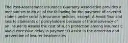 The Post-Assessment Insurance Guaranty Association provides a mechanism to do all of the following for the payment of covered claims under certain insurance policies, except: A Avoid financial loss to claimants or policyholders because of the insolvency of an insurer B Assess the cost of such protection among insureds C Avoid excessive delay in payment D Assist in the detection and prevention of insurer insolvencies