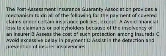 The Post-Assessment Insurance Guaranty Association provides a mechanism to do all of the following for the payment of covered claims under certain insurance policies, except: A Avoid financial loss to claimants or policyholders because of the insolvency of an insurer B Assess the cost of such protection among insureds C Avoid excessive delay in payment D Assist in the detection and prevention of insurer insolvencies