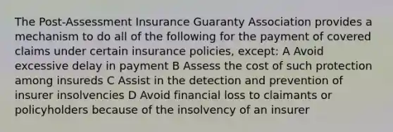 The Post-Assessment Insurance Guaranty Association provides a mechanism to do all of the following for the payment of covered claims under certain insurance policies, except: A Avoid excessive delay in payment B Assess the cost of such protection among insureds C Assist in the detection and prevention of insurer insolvencies D Avoid financial loss to claimants or policyholders because of the insolvency of an insurer