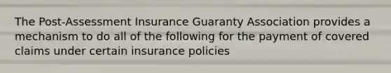 The Post-Assessment Insurance Guaranty Association provides a mechanism to do all of the following for the payment of covered claims under certain insurance policies