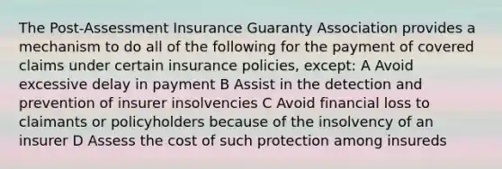 The Post-Assessment Insurance Guaranty Association provides a mechanism to do all of the following for the payment of covered claims under certain insurance policies, except: A Avoid excessive delay in payment B Assist in the detection and prevention of insurer insolvencies C Avoid financial loss to claimants or policyholders because of the insolvency of an insurer D Assess the cost of such protection among insureds