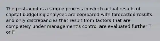 The post-audit is a simple process in which actual results of capital budgeting analyses are compared with forecasted results and only discrepancies that result from factors that are completely under management's control are evaluated further T or F