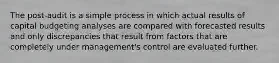 The post-audit is a simple process in which actual results of capital budgeting analyses are compared with forecasted results and only discrepancies that result from factors that are completely under management's control are evaluated further.