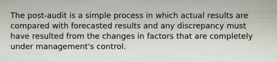 The post-audit is a simple process in which actual results are compared with forecasted results and any discrepancy must have resulted from the changes in factors that are completely under management's control.