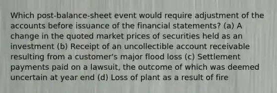 Which post-balance-sheet event would require adjustment of the accounts before issuance of the financial statements? (a) A change in the quoted market prices of securities held as an investment (b) Receipt of an uncollectible account receivable resulting from a customer's major flood loss (c) Settlement payments paid on a lawsuit, the outcome of which was deemed uncertain at year end (d) Loss of plant as a result of fire