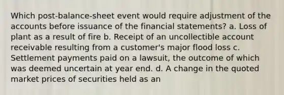 Which post-balance-sheet event would require adjustment of the accounts before issuance of the financial statements? a. Loss of plant as a result of fire b. Receipt of an uncollectible account receivable resulting from a customer's major flood loss c. Settlement payments paid on a lawsuit, the outcome of which was deemed uncertain at year end. d. A change in the quoted market prices of securities held as an