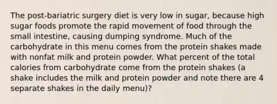 The post-bariatric surgery diet is very low in sugar, because high sugar foods promote the rapid movement of food through the small intestine, causing dumping syndrome. Much of the carbohydrate in this menu comes from the protein shakes made with nonfat milk and protein powder. What percent of the total calories from carbohydrate come from the protein shakes (a shake includes the milk and protein powder and note there are 4 separate shakes in the daily menu)?