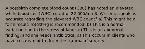 A postbirth complete blood count (CBC) has noted an elevated white blood cell (WBC) count of 22,000/mm3. Which rationale is accurate regarding the elevated WBC count? a) This might be a false result; retesting is recommended. b) This is a normal variation due to the stress of labor. c) This is an abnormal finding, and she needs antibiotics. d) This occurs in clients who have cesarean birth, from the trauma of surgery.