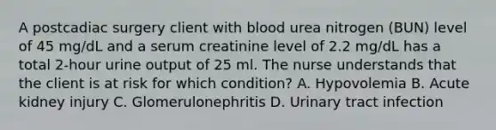 A postcadiac surgery client with blood urea nitrogen (BUN) level of 45 mg/dL and a serum creatinine level of 2.2 mg/dL has a total 2-hour urine output of 25 ml. The nurse understands that the client is at risk for which condition? A. Hypovolemia B. Acute kidney injury C. Glomerulonephritis D. Urinary tract infection