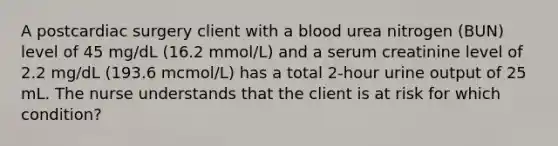 A postcardiac surgery client with a blood urea nitrogen (BUN) level of 45 mg/dL (16.2 mmol/L) and a serum creatinine level of 2.2 mg/dL (193.6 mcmol/L) has a total 2-hour urine output of 25 mL. The nurse understands that the client is at risk for which condition?