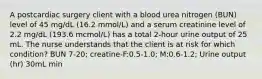 A postcardiac surgery client with a blood urea nitrogen (BUN) level of 45 mg/dL (16.2 mmol/L) and a serum creatinine level of 2.2 mg/dL (193.6 mcmol/L) has a total 2-hour urine output of 25 mL. The nurse understands that the client is at risk for which condition? BUN 7-20; creatine-F:0.5-1.0; M:0.6-1.2; Urine output (hr) 30mL min