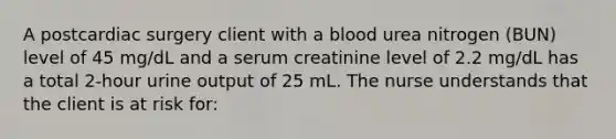 A postcardiac surgery client with a blood urea nitrogen (BUN) level of 45 mg/dL and a serum creatinine level of 2.2 mg/dL has a total 2-hour urine output of 25 mL. The nurse understands that the client is at risk for: