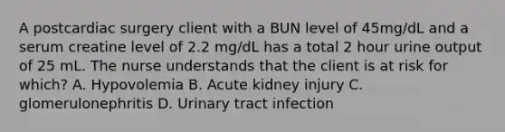 A postcardiac surgery client with a BUN level of 45mg/dL and a serum creatine level of 2.2 mg/dL has a total 2 hour urine output of 25 mL. The nurse understands that the client is at risk for which? A. Hypovolemia B. Acute kidney injury C. glomerulonephritis D. Urinary tract infection