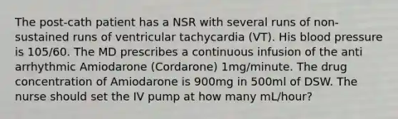 The post-cath patient has a NSR with several runs of non-sustained runs of ventricular tachycardia (VT). His blood pressure is 105/60. The MD prescribes a continuous infusion of the anti arrhythmic Amiodarone (Cordarone) 1mg/minute. The drug concentration of Amiodarone is 900mg in 500ml of DSW. The nurse should set the IV pump at how many mL/hour?