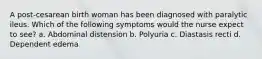 A post-cesarean birth woman has been diagnosed with paralytic ileus. Which of the following symptoms would the nurse expect to see? a. Abdominal distension b. Polyuria c. Diastasis recti d. Dependent edema