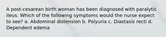 A post-cesarean birth woman has been diagnosed with paralytic ileus. Which of the following symptoms would the nurse expect to see? a. Abdominal distension b. Polyuria c. Diastasis recti d. Dependent edema