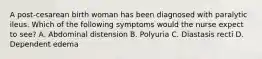 A post-cesarean birth woman has been diagnosed with paralytic ileus. Which of the following symptoms would the nurse expect to see? A. Abdominal distension B. Polyuria C. Diastasis recti D. Dependent edema