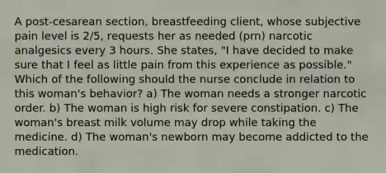 A post-cesarean section, breastfeeding client, whose subjective pain level is 2/5, requests her as needed (prn) narcotic analgesics every 3 hours. She states, "I have decided to make sure that I feel as little pain from this experience as possible." Which of the following should the nurse conclude in relation to this woman's behavior? a) The woman needs a stronger narcotic order. b) The woman is high risk for severe constipation. c) The woman's breast milk volume may drop while taking the medicine. d) The woman's newborn may become addicted to the medication.