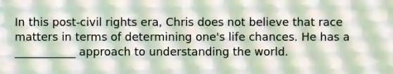 In this post-civil rights era, Chris does not believe that race matters in terms of determining one's life chances. He has a ___________ approach to understanding the world.