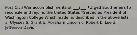 Post-Civil War accomplishments of ___?___ *Urged Southerners to reconcile and rejoins the United States *Served as President of Washington College Which leader is described in the above list? a. Ulysses S. Grant b. Abraham Lincoln c. Robert E. Lee d. Jefferson Davis