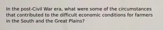 In the post-Civil War era, what were some of the circumstances that contributed to the difficult economic conditions for farmers in the South and the Great Plains?