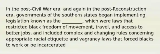 In the post-Civil War era, and again in the post-Reconstruction era, governments of the southern states began implementing legislation known as the _________, which were laws that restricted black freedom of movement, travel, and access to better jobs, and included complex and changing rules concerning appropriate racial etiquette and vagrancy laws that forced blacks to work or be incarcerated