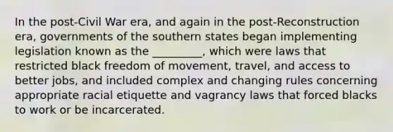 In the post-Civil War era, and again in the post-Reconstruction era, governments of the southern states began implementing legislation known as the _________, which were laws that restricted black freedom of movement, travel, and access to better jobs, and included complex and changing rules concerning appropriate racial etiquette and vagrancy laws that forced blacks to work or be incarcerated.