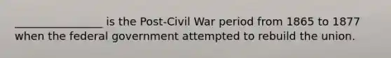 ________________ is the Post-Civil War period from 1865 to 1877 when the federal government attempted to rebuild the union.