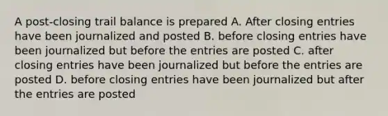 A post-closing trail balance is prepared A. After closing entries have been journalized and posted B. before closing entries have been journalized but before the entries are posted C. after closing entries have been journalized but before the entries are posted D. before closing entries have been journalized but after the entries are posted