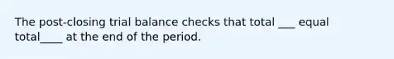 The post-closing trial balance checks that total ___ equal total____ at the end of the period.