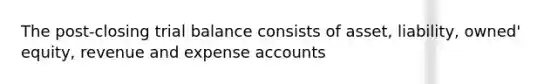 The post-closing trial balance consists of asset, liability, owned' equity, revenue and expense accounts