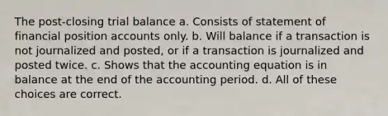 The post-closing trial balance a. Consists of statement of financial position accounts only. b. Will balance if a transaction is not journalized and posted, or if a transaction is journalized and posted twice. c. Shows that <a href='https://www.questionai.com/knowledge/k7UJ6J5ODQ-the-accounting-equation' class='anchor-knowledge'>the accounting equation</a> is in balance at the end of the accounting period. d. All of these choices are correct.